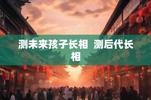 测未来孩子长相  测后代长相
