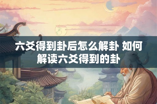 六爻得到卦后怎么解卦 如何解读六爻得到的卦 六爻得到卦后怎么解卦 如何解读六爻得到的卦