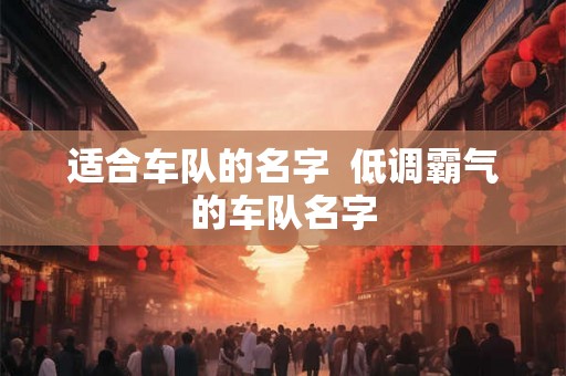 适合车队的名字 低调霸气的车队名字 适合车队的名字 低调霸气的车队名字
