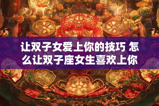 让双子女爱上你的技巧 怎么让双子座女生喜欢上你