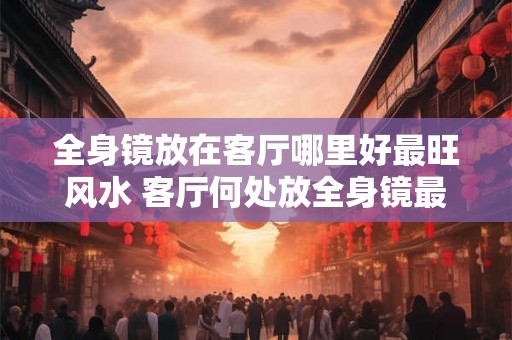 全身镜放在客厅哪里好最旺风水 客厅何处放全身镜最旺风水