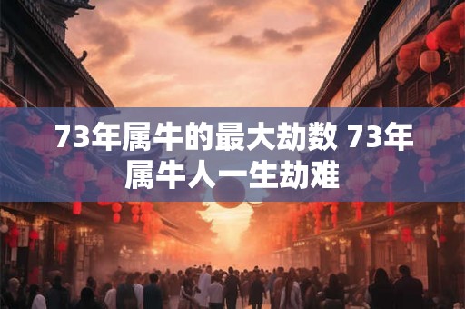73年属牛的最大劫数 73年属牛人一生劫难 73年属牛的最大劫数 73年属牛人一生劫难