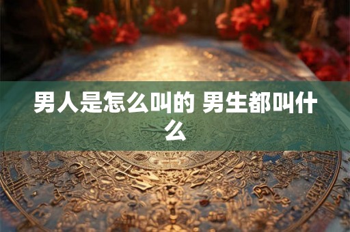 男人是怎么叫的 男生都叫什么 男人是怎么叫的 男生都叫什么