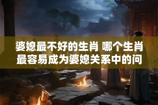 婆媳最不好的生肖 哪个生肖最容易成为婆媳关系中的问题生肖