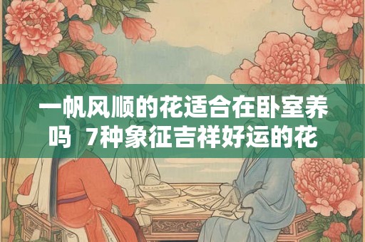 一帆风顺的花适合在卧室养吗  7种象征吉祥好运的花