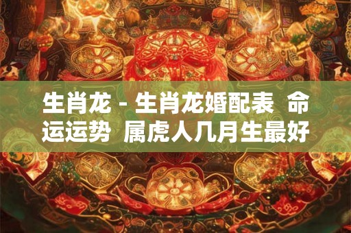 生肖龙 - 生肖龙婚配表 命运运势 属虎人几月生最好 今年多大 生肖龙 - 生肖龙婚配表 命运运势 属虎人几月生最好 今年多大
