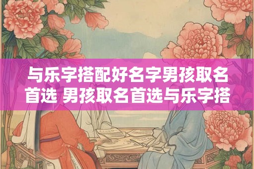 与乐字搭配好名字男孩取名首选 男孩取名首选与乐字搭配如何 与乐字搭配好名字男孩取名首选 男孩取名首选与乐字搭配如何