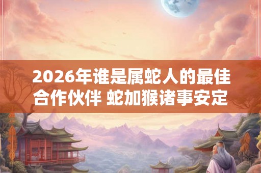 2026年谁是属蛇人的最佳合作伙伴 蛇加猴诸事安定