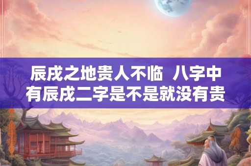 辰戌之地贵人不临  八字中有辰戌二字是不是就没有贵人了