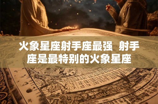 火象星座射手座最强  射手座是最特别的火象星座