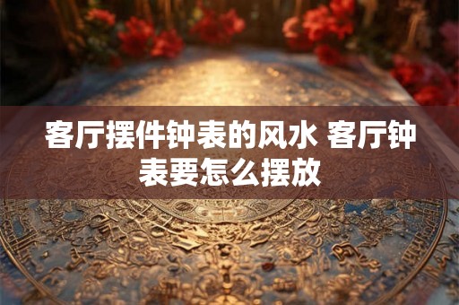 客厅摆件钟表的风水 客厅钟表要怎么摆放 客厅摆件钟表的风水 客厅钟表要怎么摆放