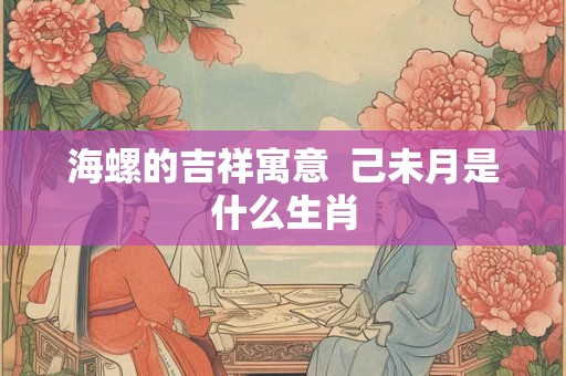 海螺的吉祥寓意  己未月是什么生肖