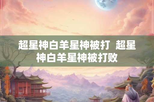 超星神白羊星神被打 超星神白羊星神被打败 超星神白羊星神被打 超星神白羊星神被打败