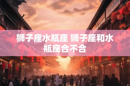 狮子座水瓶座 狮子座和水瓶座合不合