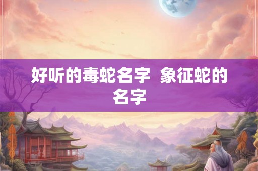 好听的毒蛇名字 象征蛇的名字 好听的毒蛇名字 象征蛇的名字