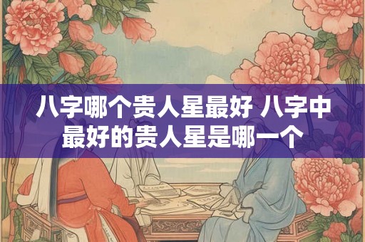 八字哪个贵人星最好 八字中最好的贵人星是哪一个