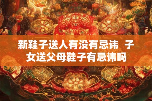新鞋子送人有没有忌讳 子女送父母鞋子有忌讳吗 新鞋子送人有没有忌讳 子女送父母鞋子有忌讳吗