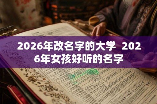 2026年改名字的大学  2026年女孩好听的名字