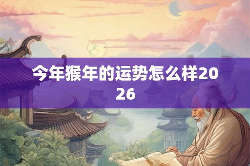 今年猴年的运势怎么样2026 今年猴年的运势怎么样2026