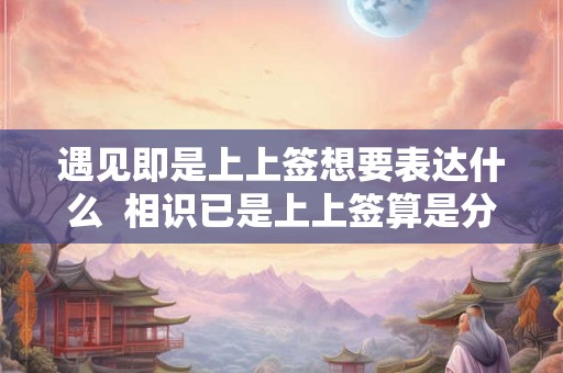 遇见即是上上签想要表达什么  相识已是上上签算是分手了吗