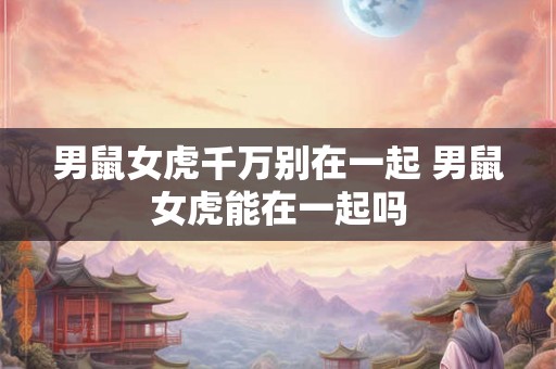 男鼠女虎千万别在一起 男鼠女虎能在一起吗