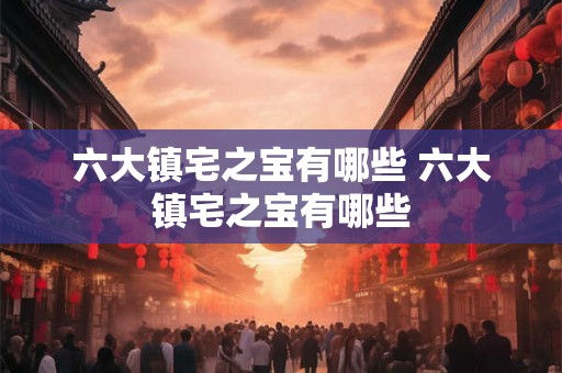 六大镇宅之宝有哪些 六大镇宅之宝有哪些