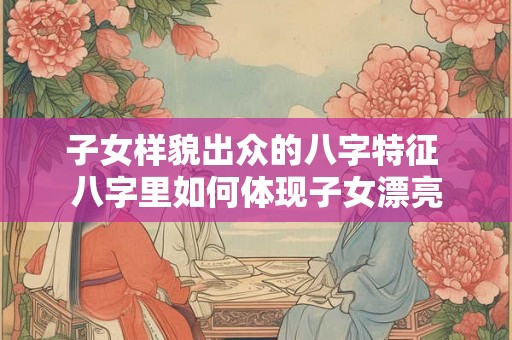 子女样貌出众的八字特征 八字里如何体现子女漂亮