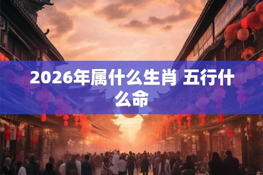 2026年属什么生肖 五行什么命 2026年属什么生肖 五行什么命