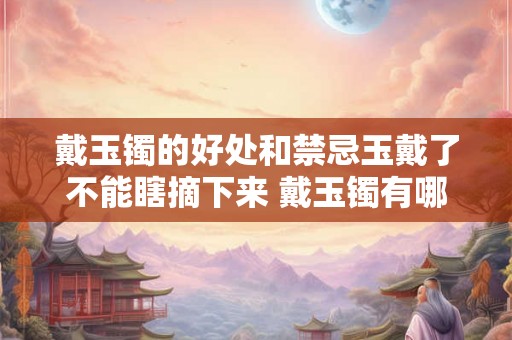 戴玉镯的好处和禁忌玉戴了不能瞎摘下来 戴玉镯有哪些好处和禁忌