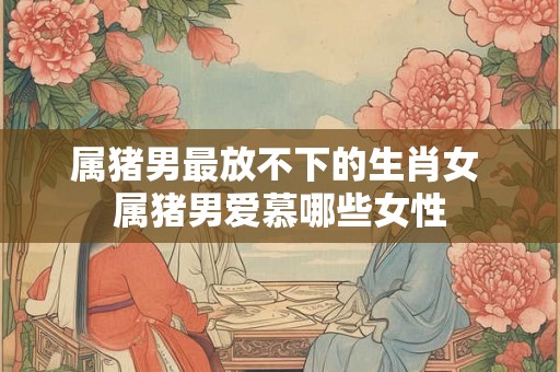 属猪男最放不下的生肖女 属猪男爱慕哪些女性