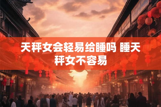 天秤女会轻易给睡吗 睡天秤女不容易 天秤女会轻易给睡吗 睡天秤女不容易