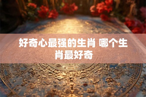 好奇心最强的生肖 哪个生肖最好奇