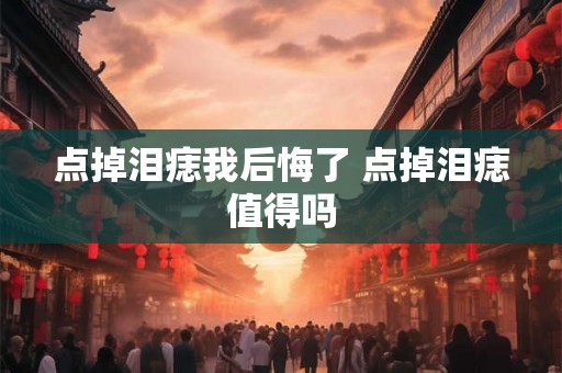 点掉泪痣我后悔了 点掉泪痣值得吗 点掉泪痣我后悔了 点掉泪痣值得吗