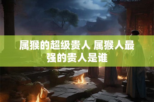 属猴的超级贵人 属猴人最强的贵人是谁