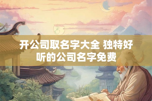 开公司取名字大全 独特好听的公司名字免费