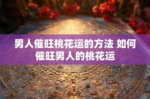 男人催旺桃花运的方法 如何催旺男人的桃花运