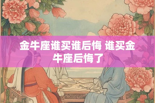 金牛座谁买谁后悔 谁买金牛座后悔了