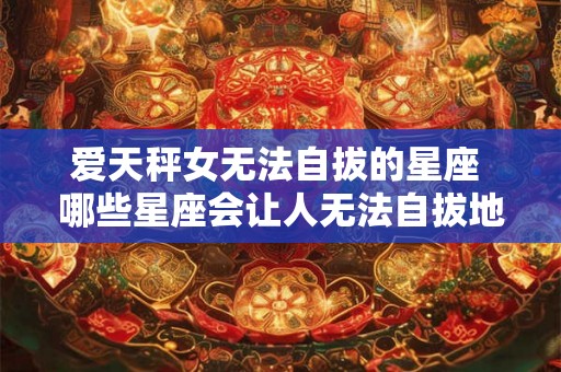 爱天秤女无法自拔的星座 哪些星座会让人无法自拔地爱上天秤女