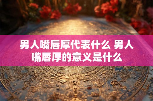 男人嘴唇厚代表什么 男人嘴唇厚的意义是什么 男人嘴唇厚代表什么 男人嘴唇厚的意义是什么