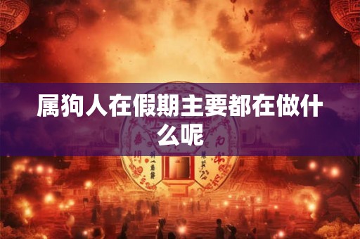 属狗人在假期主要都在做什么呢 属狗人在假期主要都在做什么呢