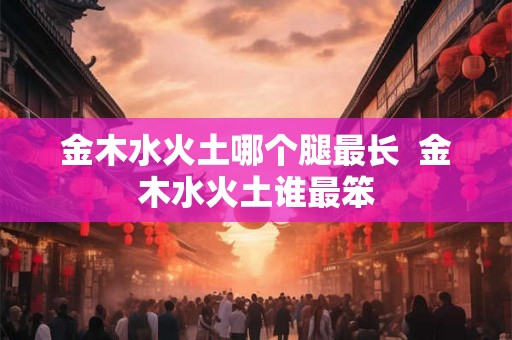 金木水火土哪个腿最长 金木水火土谁最笨 金木水火土哪个腿最长 金木水火土谁最笨