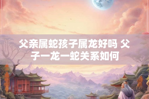 父亲属蛇孩子属龙好吗 父子一龙一蛇关系如何