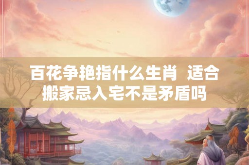 百花争艳指什么生肖  适合搬家忌入宅不是矛盾吗