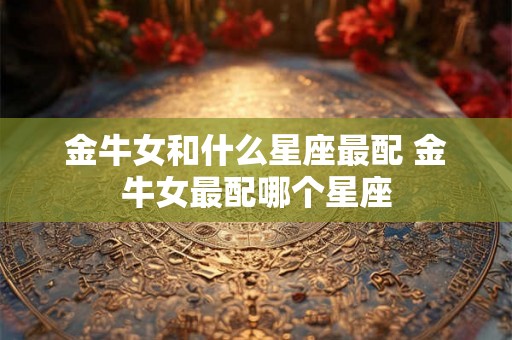 金牛女和什么星座最配 金牛女最配哪个星座 金牛女和什么星座最配 金牛女最配哪个星座