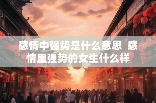 感情中强势是什么意思  感情里强势的女生什么样