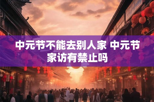 中元节不能去别人家 中元节家访有禁止吗 中元节不能去别人家 中元节家访有禁止吗
