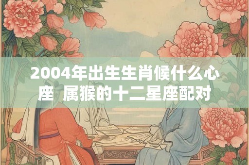 2004年出生生肖候什么心座  属猴的十二星座配对