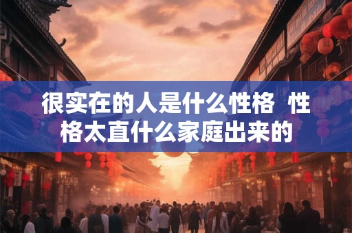 很实在的人是什么性格 性格太直什么家庭出来的 很实在的人是什么性格 性格太直什么家庭出来的