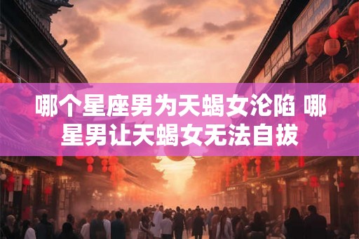 哪个星座男为天蝎女沦陷 哪星男让天蝎女无法自拔