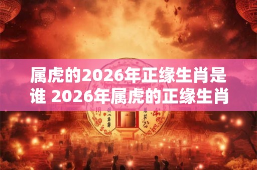 属虎的2026年正缘生肖是谁 2026年属虎的正缘生肖是谁